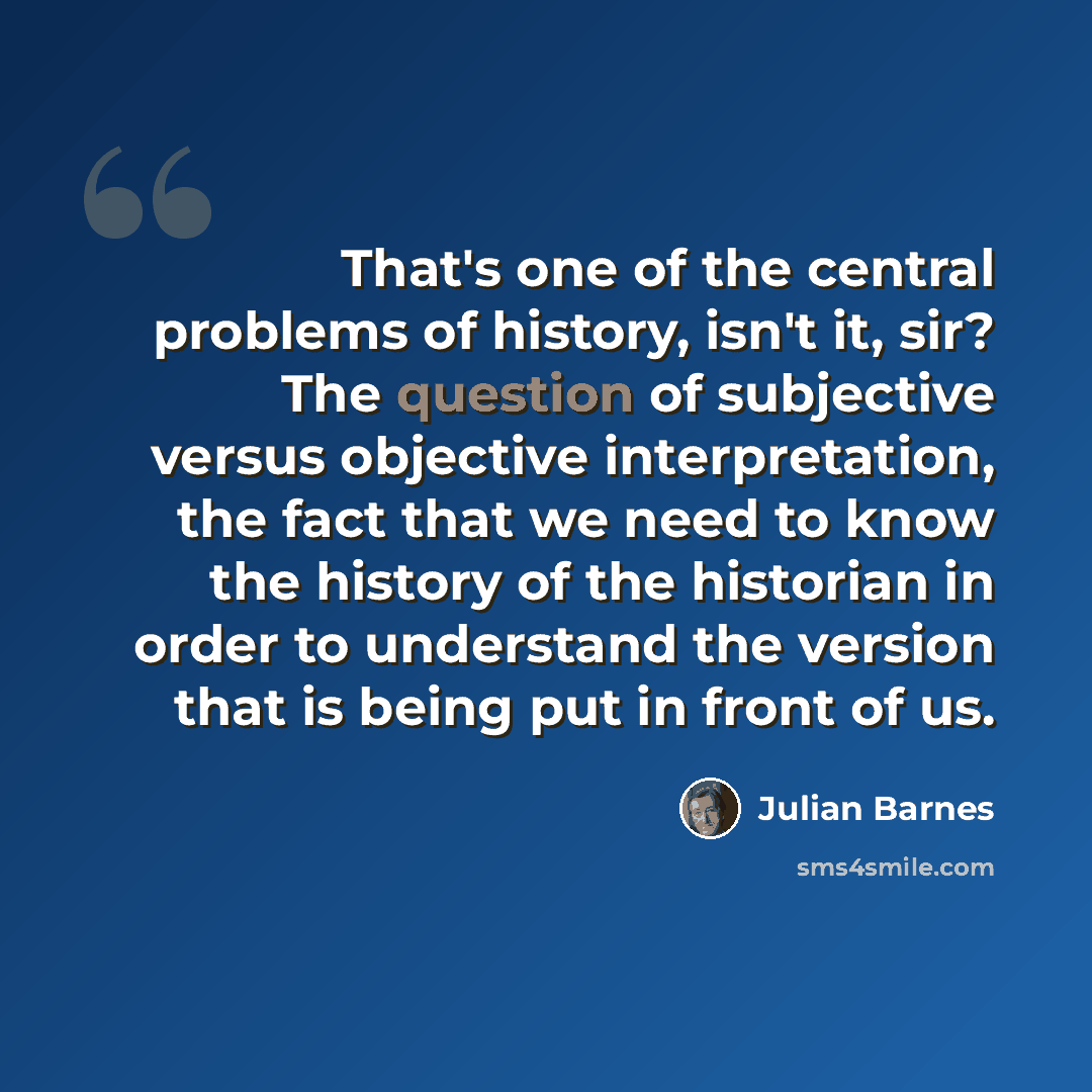 “That's one of the central problems of history, isn't it, sir? The question of subjective versus objective interpretation, the fact that we need to know the history of the historian in order to understand the version that is being put in front of us.” quote by Julian Barnes