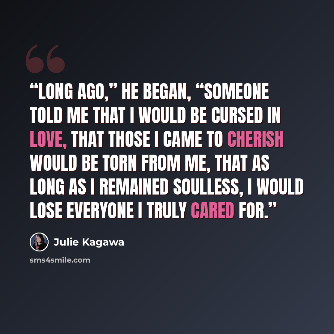 “Long ago,” he began, “someone told me that I would be cursed in love, that those I came to cherish would be torn from me, that as long as I remained soulless, I would lose everyone I truly cared for.” quote by Julie Kagawa