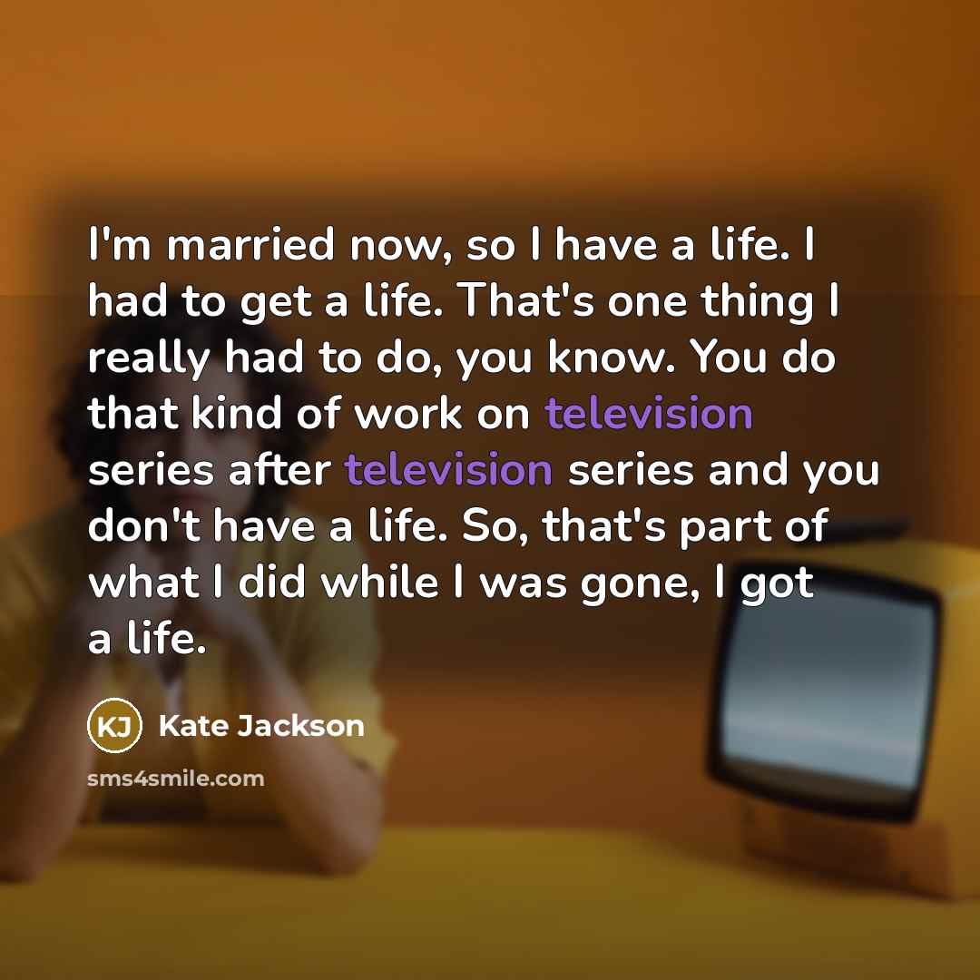 “I'm married now, so I have a life. I had to get a life. That's one thing I really had to do, you know. You do that kind of work on television series after television series and you don't have a life. So, that's part of what I did while I was gone, I got a life.” quote by Kate Jackson