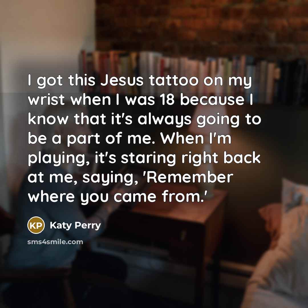“I got this Jesus tattoo on my wrist when I was 18 because I know that it's always going to be a part of me. When I'm playing, it's staring right back at me, saying, 'Remember where you came from.'” quote by Katy Perry