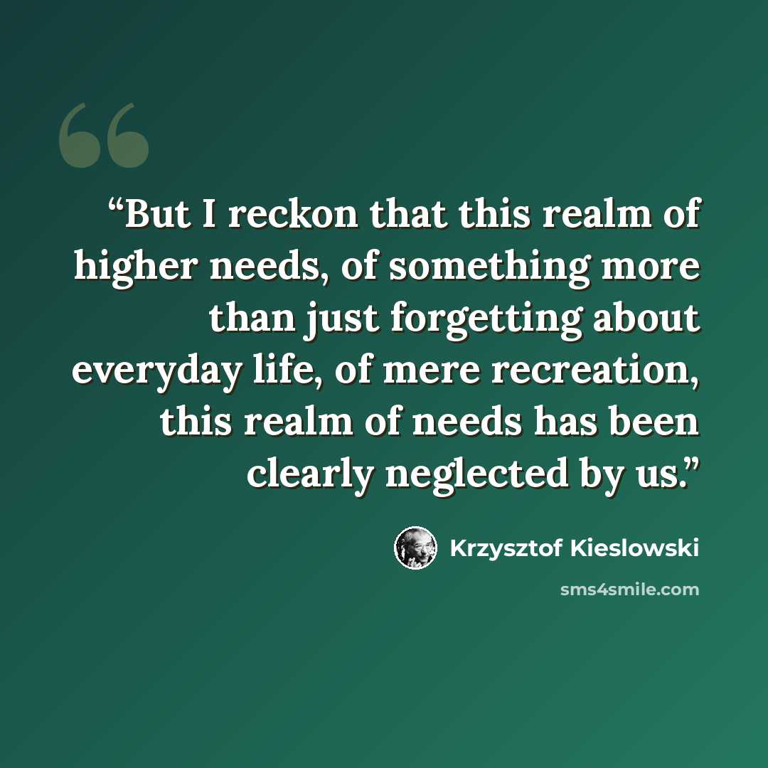 “But I reckon that this realm of higher needs, of something more than just forgetting about everyday life, of mere recreation, this realm of needs has been clearly neglected by us.” quote by Krzysztof Kieślowski