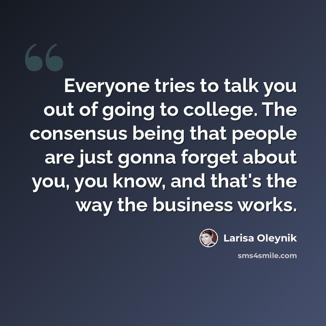 “Everyone tries to talk you out of going to college. The consensus being that people are just gonna forget about you, you know, and that's the way the business works.” quote by Larisa Oleynik
