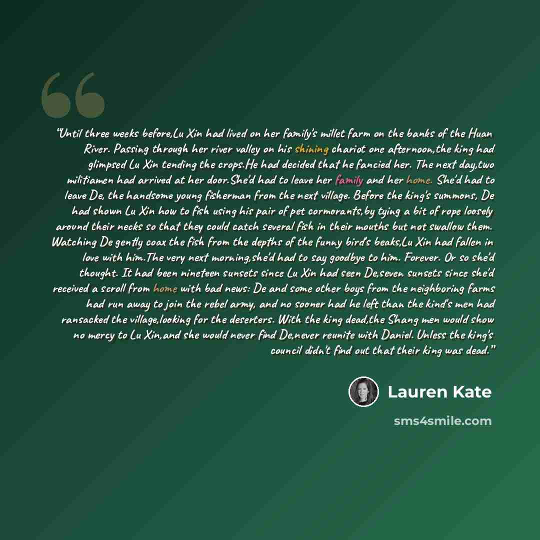 “Until three weeks before,Lu Xin had lived on her family's millet farm on the banks of the Huan River. Passing through her river valley on his shining chariot one afternoon,the king had glimpsed Lu Xin tending the crops.He had decided that he fancied her. The next day,two militiamen had arrived at…” quote by Lauren Kate