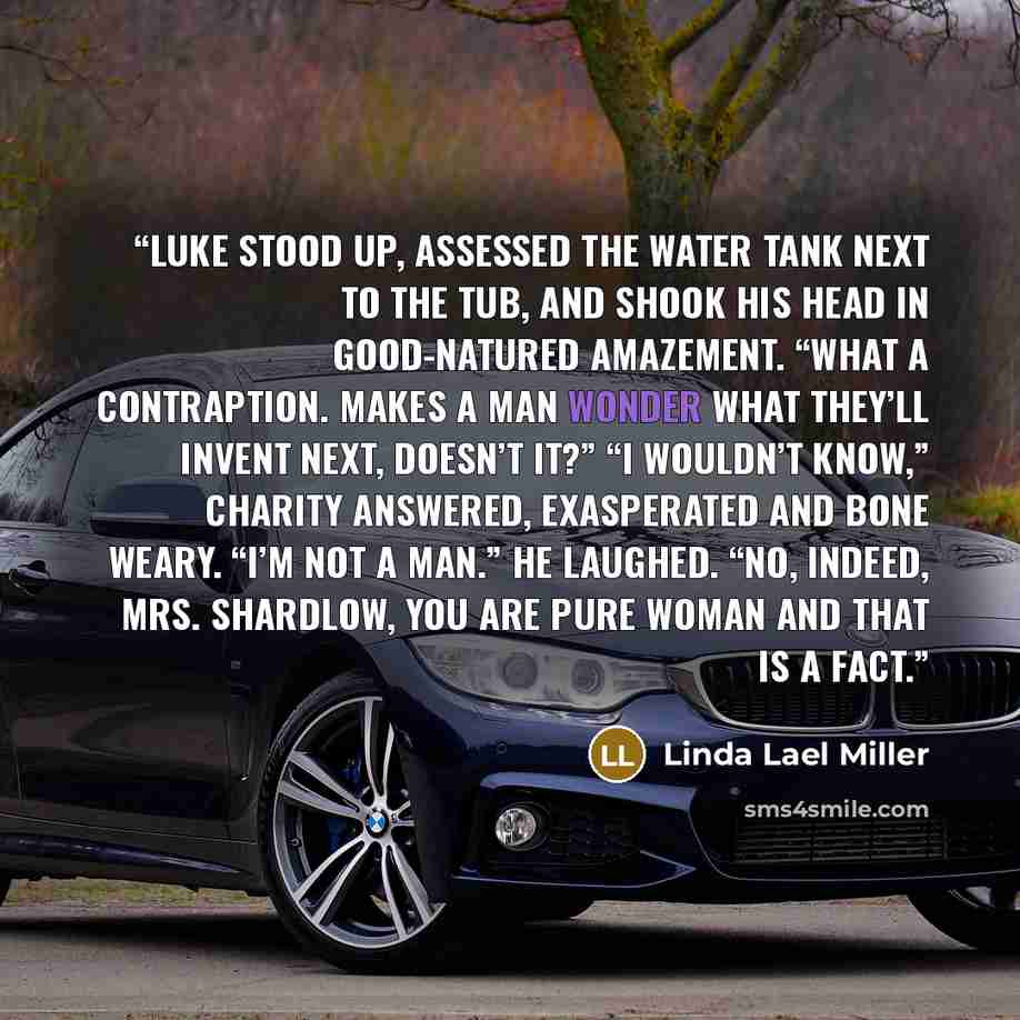 “Luke stood up, assessed the water tank next to the tub, and shook his head in good-natured amazement. “What a contraption. Makes a man wonder what they’ll invent next, doesn’t it?” “I wouldn’t know,” Charity answered, exasperated and bone weary. “I’m not a man.” He laughed. “No, indeed, Mrs…” quote by Linda Lael Miller