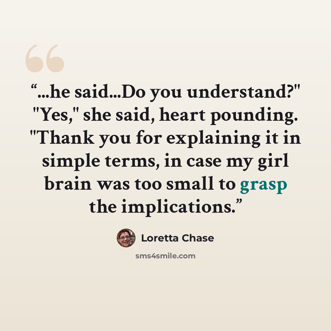 “...he said...Do you understand?" "Yes," she said, heart pounding. "Thank you for explaining it in simple terms, in case my girl brain was too small to grasp the implications.” quote by Loretta Chase