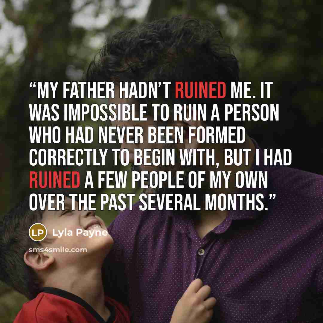 “My father hadn’t ruined me. It was impossible to ruin a person who had never been formed correctly to begin with, but I had ruined a few people of my own over the past several months.” quote by Lyla Payne