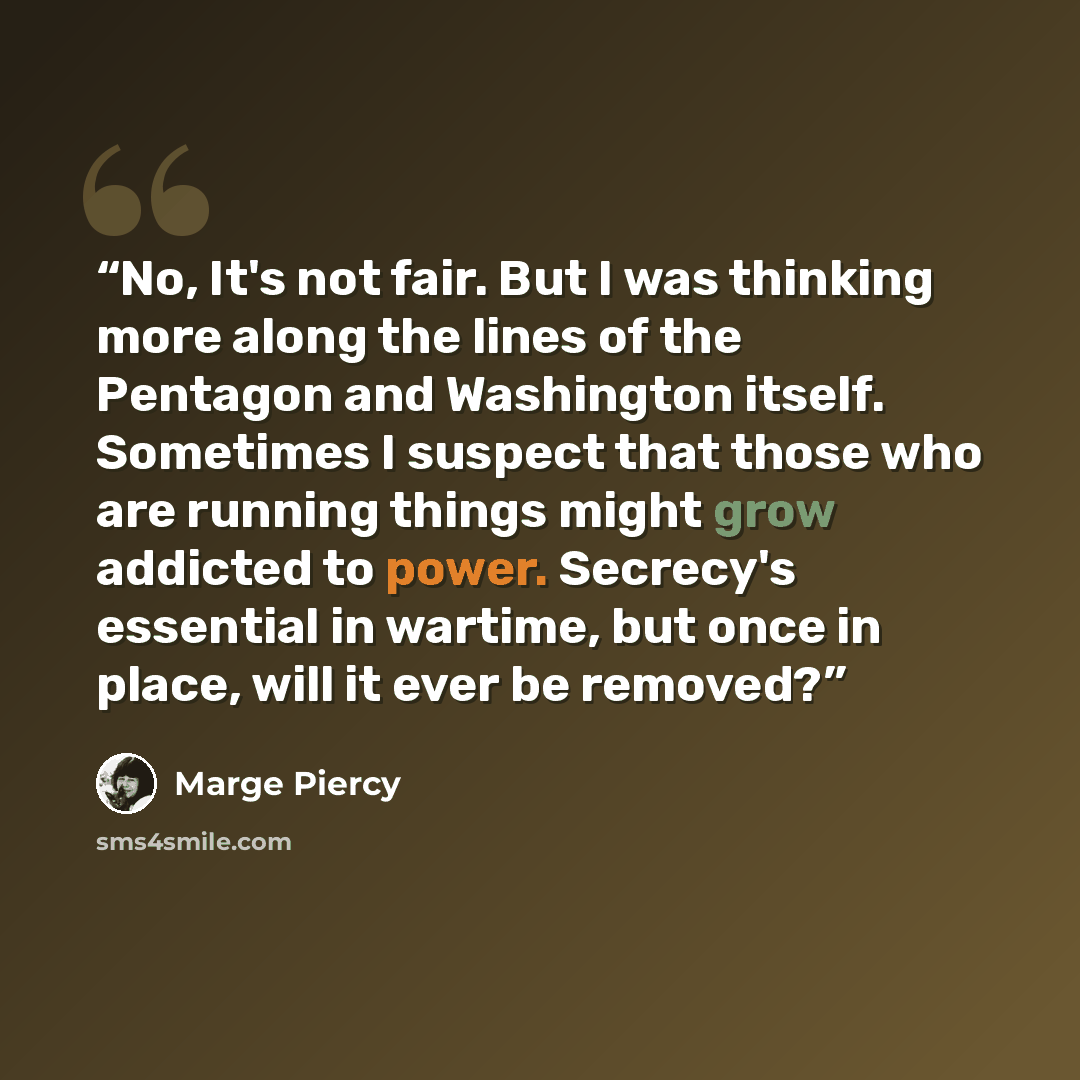 “No, It's not fair. But I was thinking more along the lines of the Pentagon and Washington itself. Sometimes I suspect that those who are running things might grow addicted to power. Secrecy's essential in wartime, but once in place, will it ever be removed?” quote by Marge Piercy
