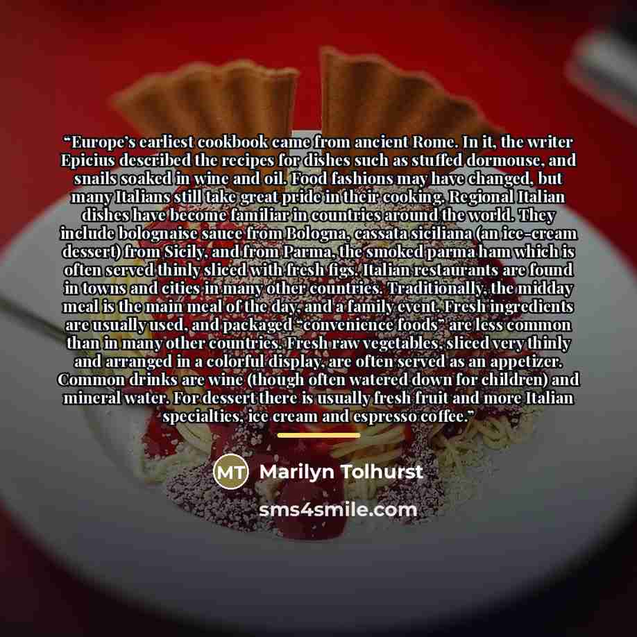 “Europe’s earliest cookbook came from ancient Rome. In it, the writer Epicius described the recipes for dishes such as stuffed dormouse, and snails soaked in wine and oil. Food fashions may have changed, but many Italians still take great pride in their cooking. Regional Italian dishes have become…” quote by Marilyn Tolhurst