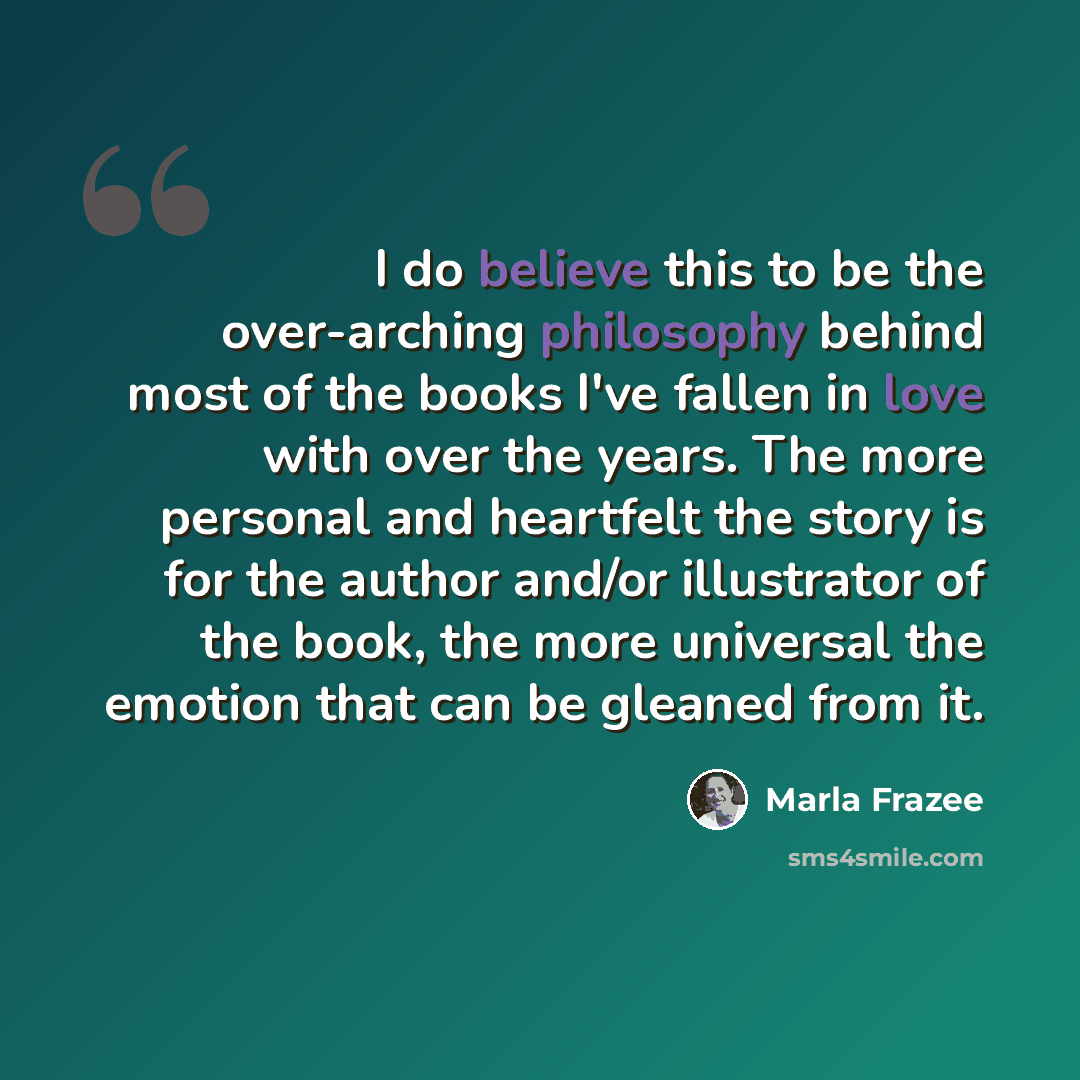 “I do believe this to be the over-arching philosophy behind most of the books I've fallen in love with over the years. The more personal and heartfelt the story is for the author and/or illustrator of the book, the more universal the emotion that can be gleaned from it.” quote by Marla Frazee