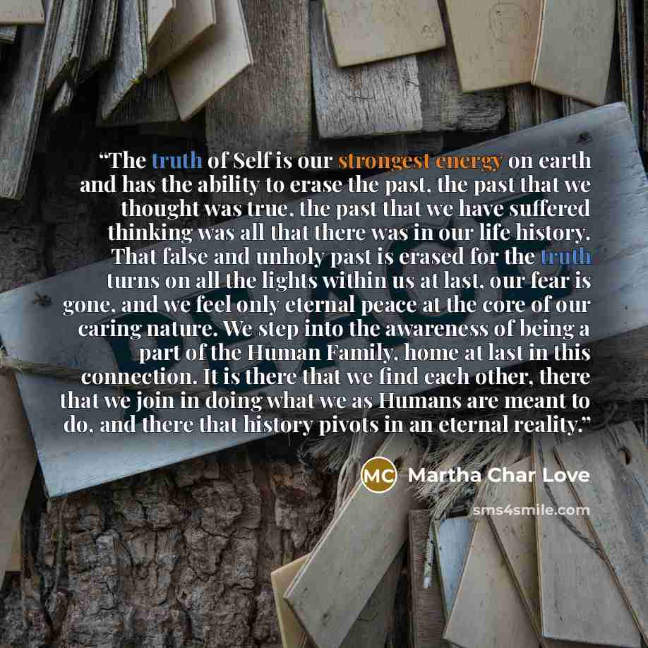 “The truth of Self is our strongest energy on earth and has the ability to erase the past, the past that we thought was true, the past that we have suffered thinking was all that there was in our life history. That false and unholy past is erased for the truth turns on all the lights within us at…” quote by Martha Char Love