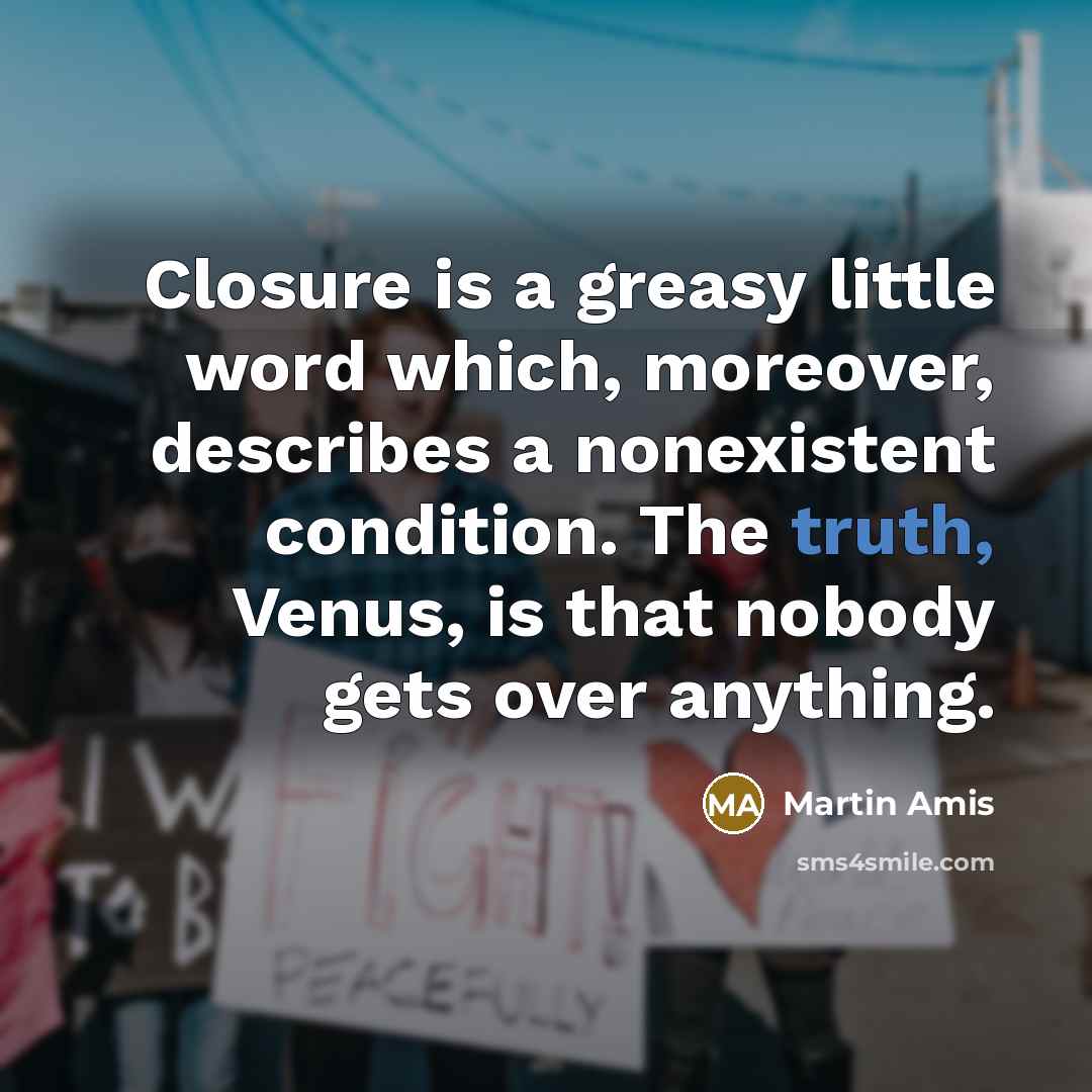 “Closure is a greasy little word which, moreover, describes a nonexistent condition. The truth, Venus, is that nobody gets over anything.” quote by Martin Amis