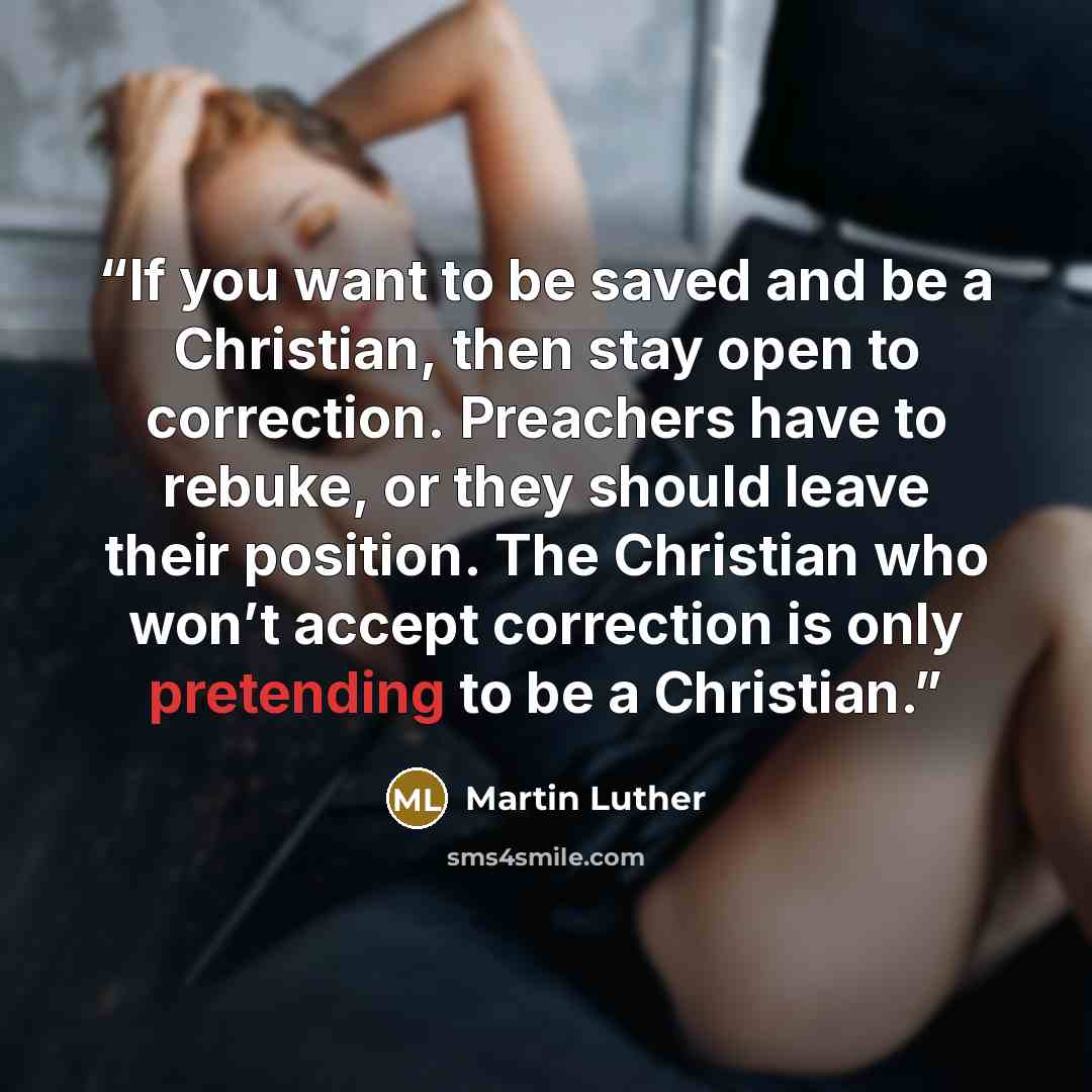 “If you want to be saved and be a Christian, then stay open to correction. Preachers have to rebuke, or they should leave their position. The Christian who won’t accept correction is only pretending to be a Christian.” quote by Martin Luther