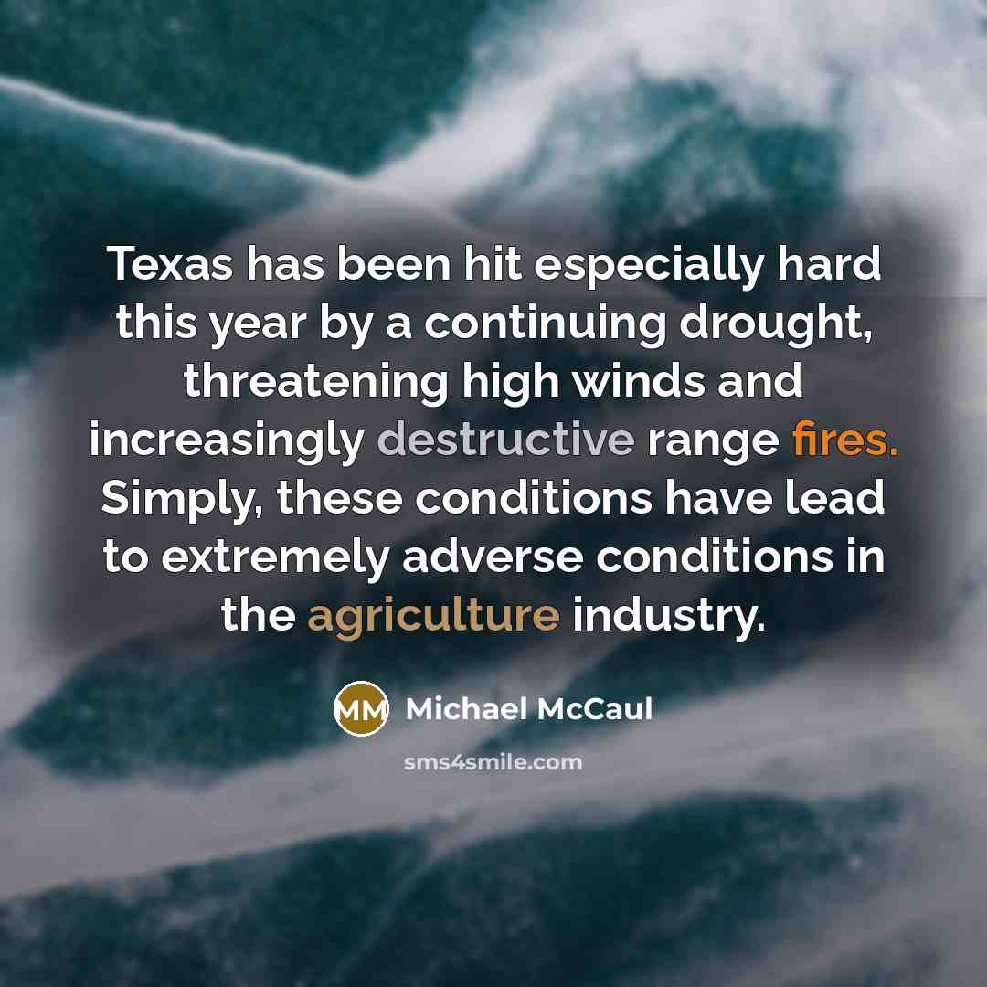 “Texas has been hit especially hard this year by a continuing drought, threatening high winds and increasingly destructive range fires. Simply, these conditions have lead to extremely adverse conditions in the agriculture industry.” quote by Michael McCaul