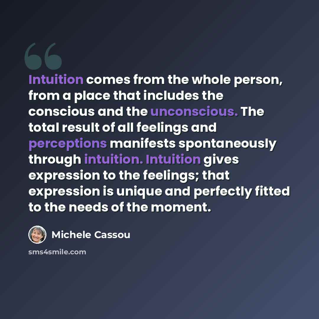 “Intuition comes from the whole person, from a place that includes the conscious and the unconscious. The total result of all feelings and perceptions manifests spontaneously through intuition. Intuition gives expression to the feelings; that expression is unique and perfectly fitted to the needs…” quote by Michele Cassou