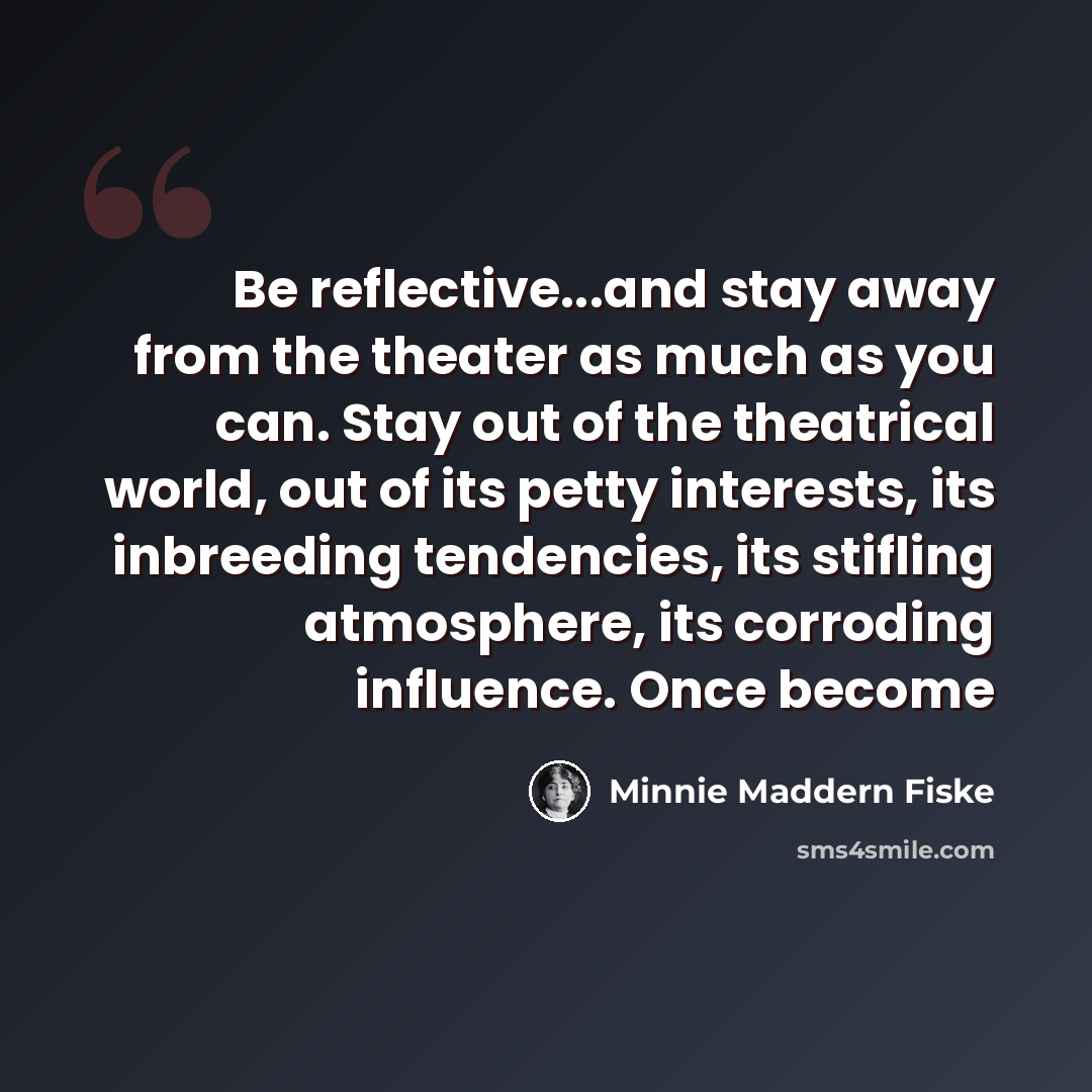 “Be reflective...and stay away from the theater as much as you can. Stay out of the theatrical world, out of its petty interests, its inbreeding tendencies, its stifling atmosphere, its corroding influence. Once become” quote by Minnie Maddern Fiske
