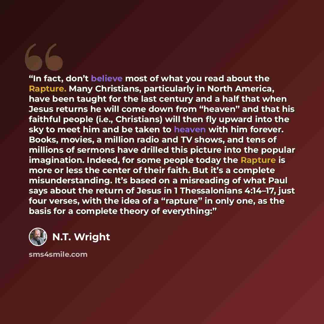 “In fact, don’t believe most of what you read about the Rapture. Many Christians, particularly in North America, have been taught for the last century and a half that when Jesus returns he will come down from “heaven” and that his faithful people (i.e., Christians) will then fly upward into the sky…” quote by N.T. Wright