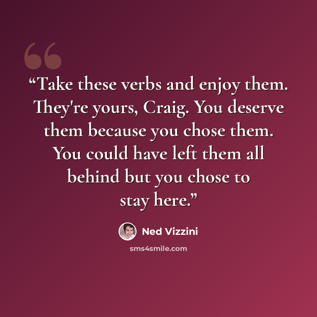 “Take these verbs and enjoy them. They're yours, Craig. You deserve them because you chose them. You could have left them all behind but you chose to stay here.” quote by Ned Vizzini