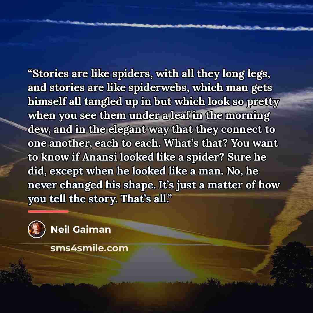 “Stories are like spiders, with all they long legs, and stories are like spiderwebs, which man gets himself all tangled up in but which look so pretty when you see them under a leaf in the morning dew, and in the elegant way that they connect to one another, each to each. What’s that? You want to…” quote by Neil Gaiman