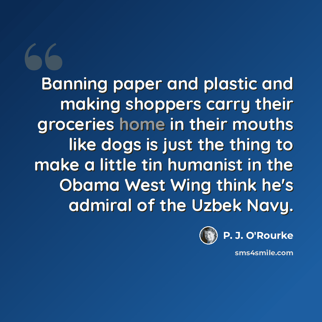 “Banning paper and plastic and making shoppers carry their groceries home in their mouths like dogs is just the thing to make a little tin humanist in the Obama West Wing think he's admiral of the Uzbek Navy.” quote by P. J. O'Rourke