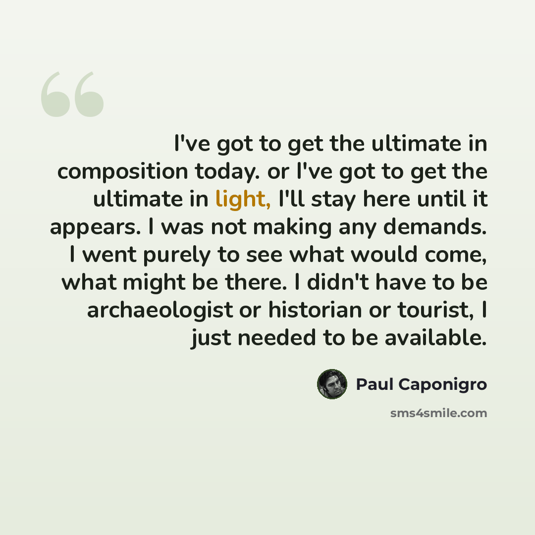 “I've got to get the ultimate in composition today. or I've got to get the ultimate in light, I'll stay here until it appears. I was not making any demands. I went purely to see what would come, what might be there. I didn't have to be archaeologist or historian or tourist, I just needed to be…” quote by Paul Caponigro