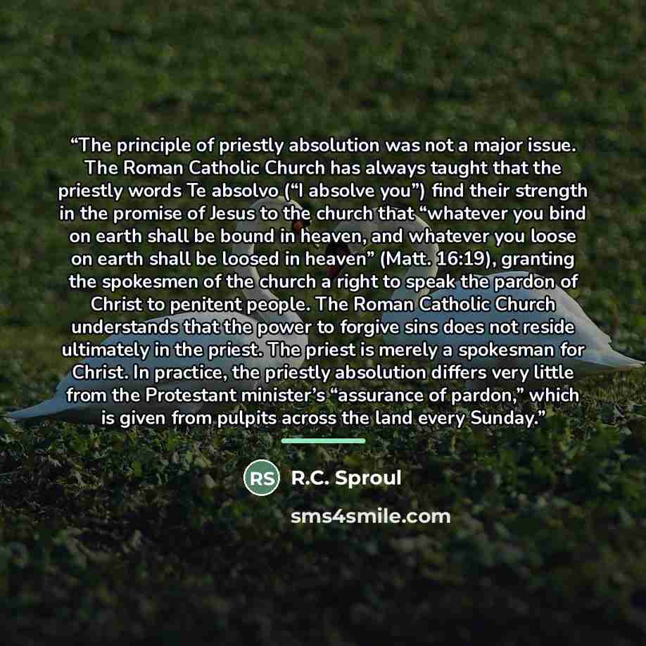 “The principle of priestly absolution was not a major issue. The Roman Catholic Church has always taught that the priestly words Te absolvo (“I absolve you”) find their strength in the promise of Jesus to the church that “whatever you bind on earth shall be bound in heaven, and whatever you loose…” quote by R.C. Sproul