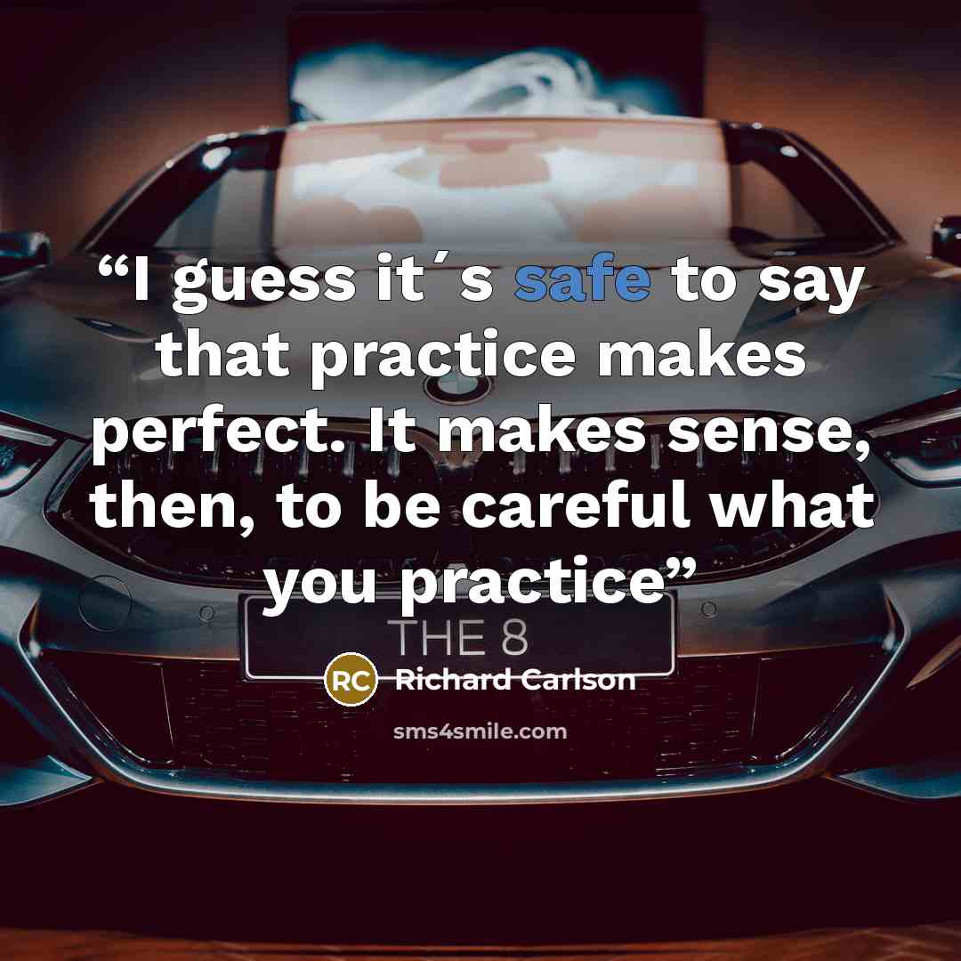 “I guess it´s safe to say that practice makes perfect. It makes sense, then, to be careful what you practice” quote by Richard Carlson