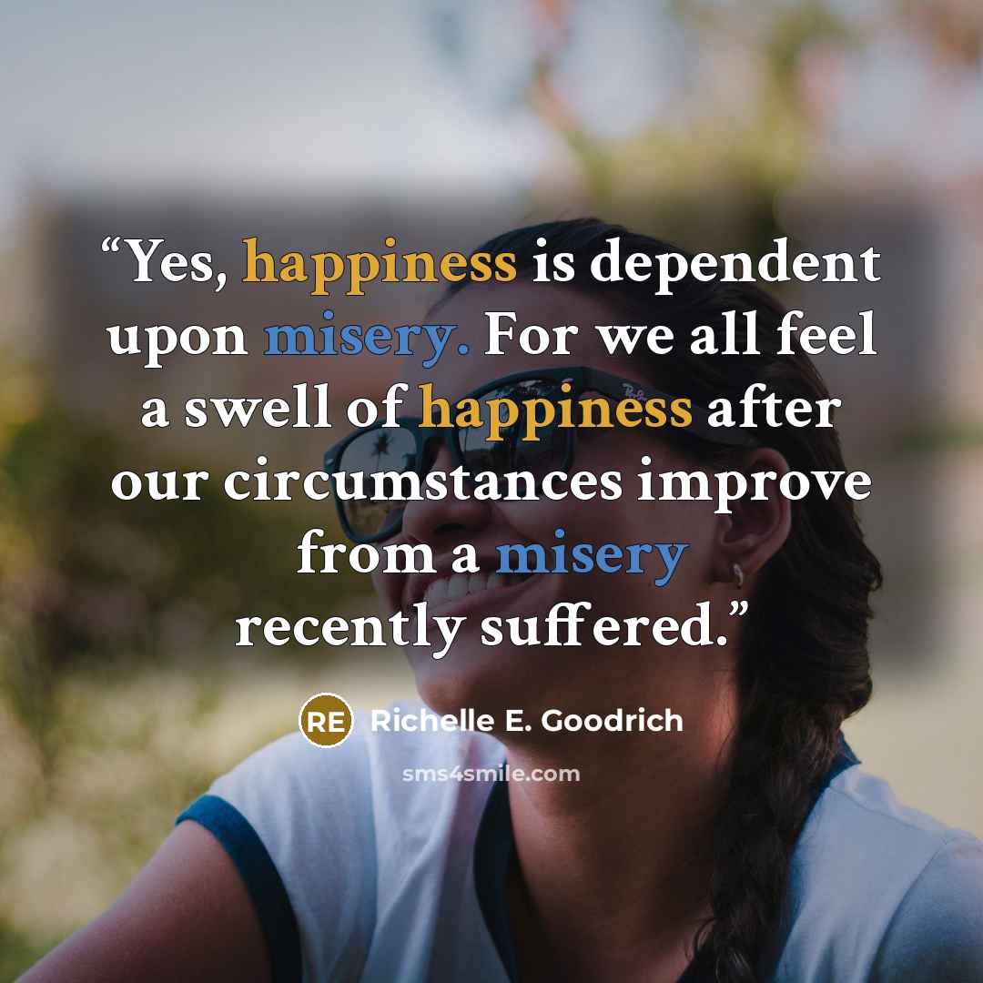 “Yes, happiness is dependent upon misery. For we all feel a swell of happiness after our circumstances improve from a misery recently suffered.” quote by Richelle E. Goodrich