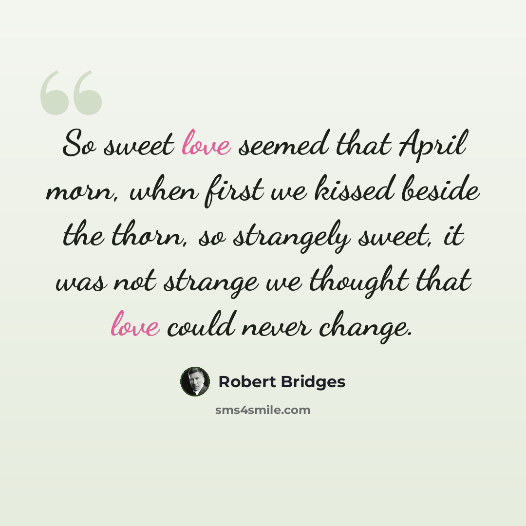 “So sweet love seemed that April morn, when first we kissed beside the thorn, so strangely sweet, it was not strange we thought that love could never change.” quote by Robert Bridges