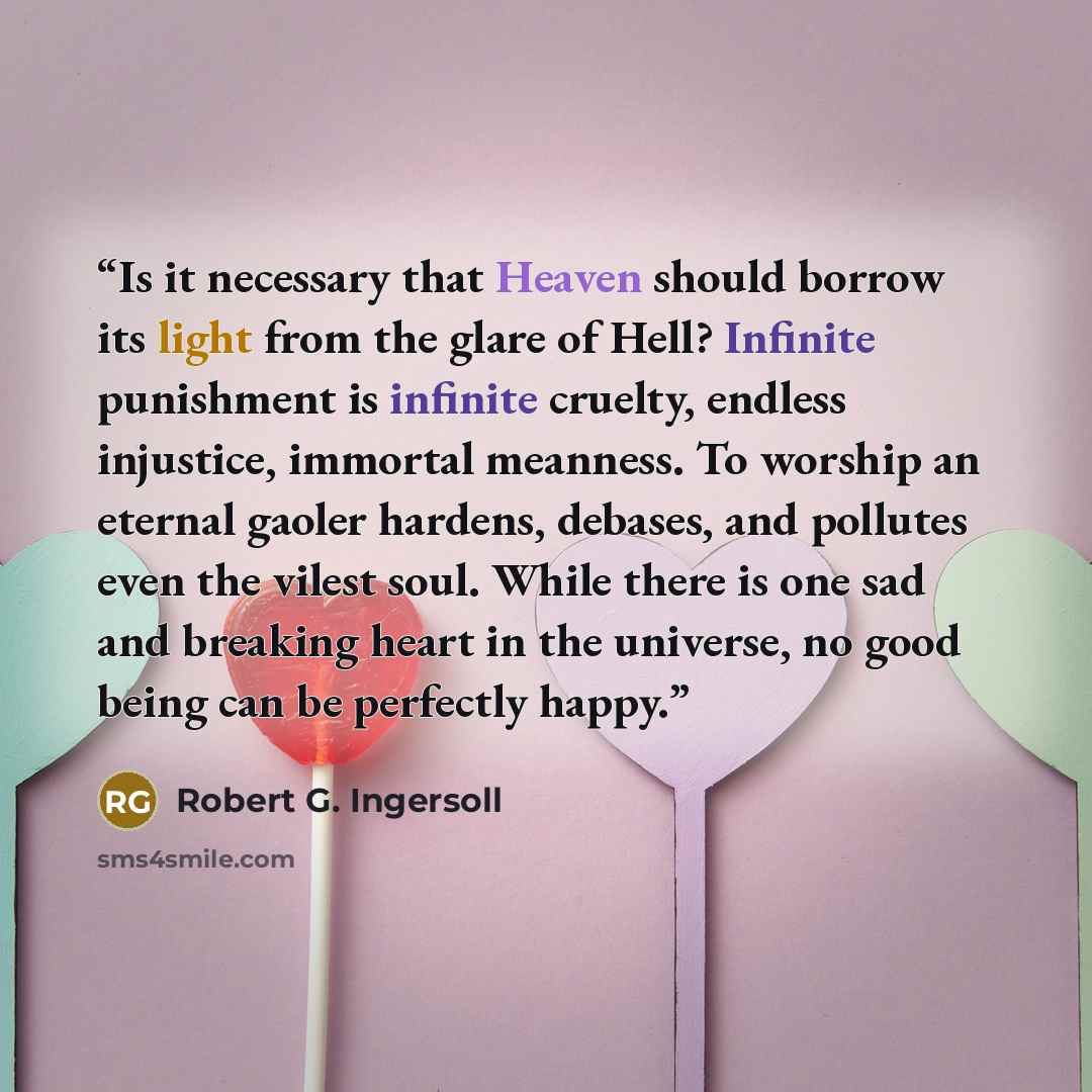 “Is it necessary that Heaven should borrow its light from the glare of Hell? Infinite punishment is infinite cruelty, endless injustice, immortal meanness. To worship an eternal gaoler hardens, debases, and pollutes even the vilest soul. While there is one sad and breaking heart in the universe, no…” quote by Robert G. Ingersoll