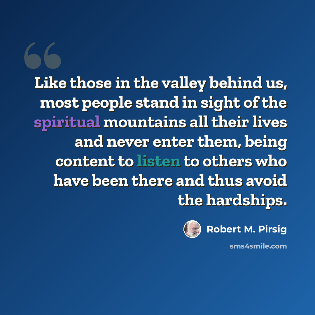 “Like those in the valley behind us, most people stand in sight of the spiritual mountains all their lives and never enter them, being content to listen to others who have been there and thus avoid the hardships.” quote by Robert M. Pirsig