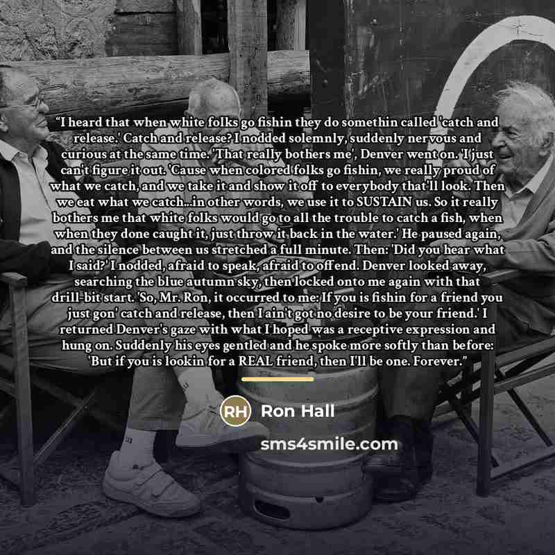 “I heard that when white folks go fishin they do somethin called 'catch and release.' Catch and release? I nodded solemnly, suddenly nervous and curious at the same time. 'That really bothers me', Denver went on. 'I just can't figure it out. 'Cause when colored folks go fishin, we really proud of…” quote by Ron Hall