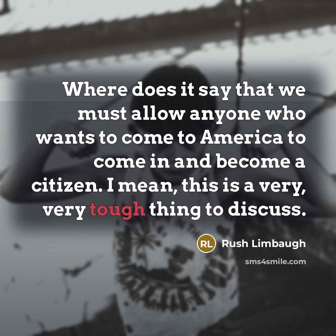 “Where does it say that we must allow anyone who wants to come to America to come in and become a citizen. I mean, this is a very, very tough thing to discuss.” quote by Rush Limbaugh