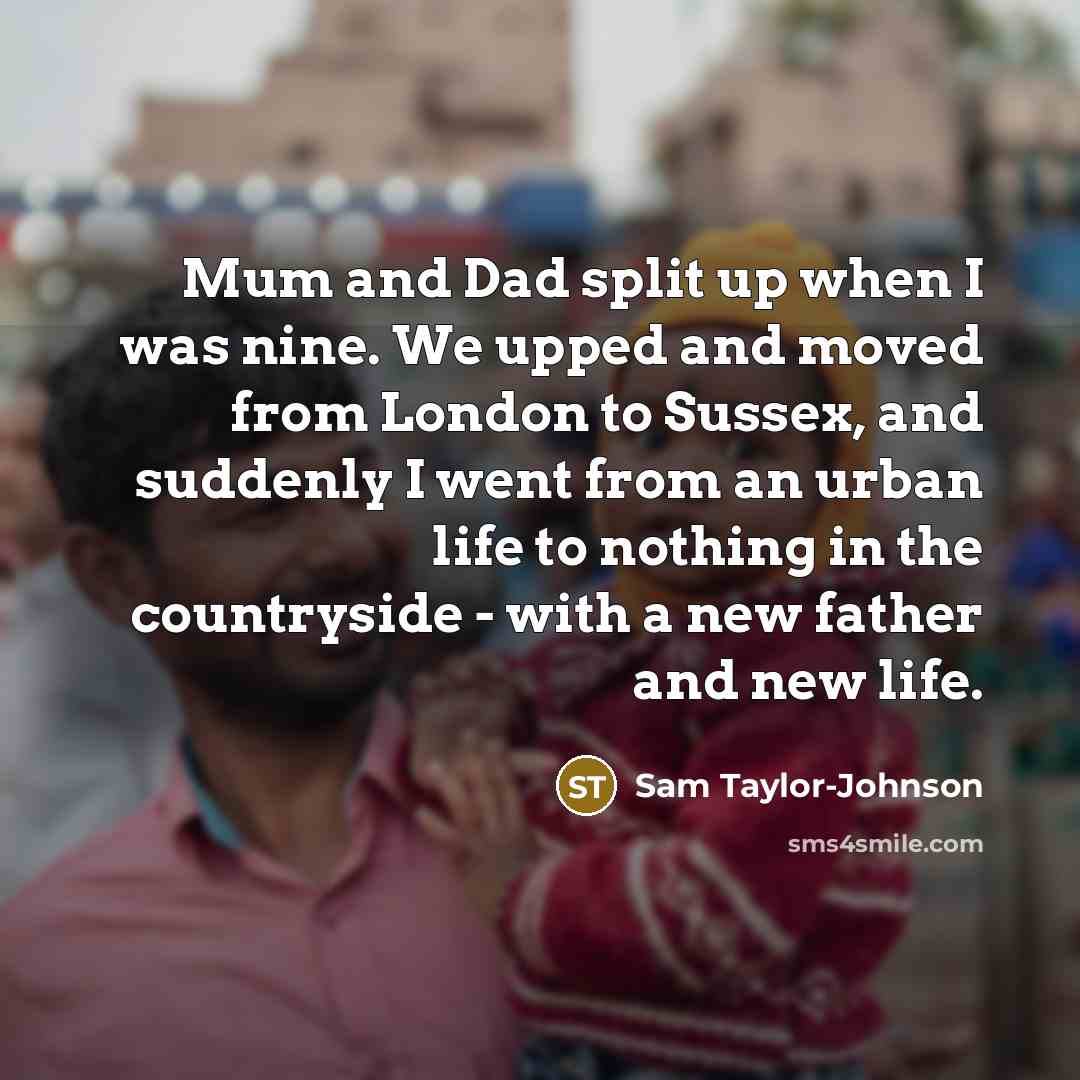 “Mum and Dad split up when I was nine. We upped and moved from London to Sussex, and suddenly I went from an urban life to nothing in the countryside - with a new father and new life.” quote by Sam Taylor-Johnson