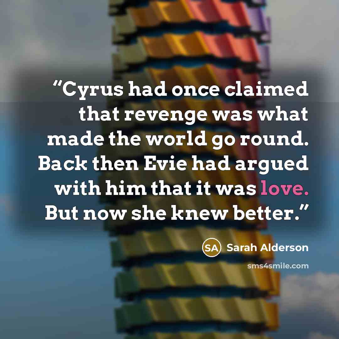 “Cyrus had once claimed that revenge was what made the world go round. Back then Evie had argued with him that it was love. But now she knew better.” quote by Sarah Alderson