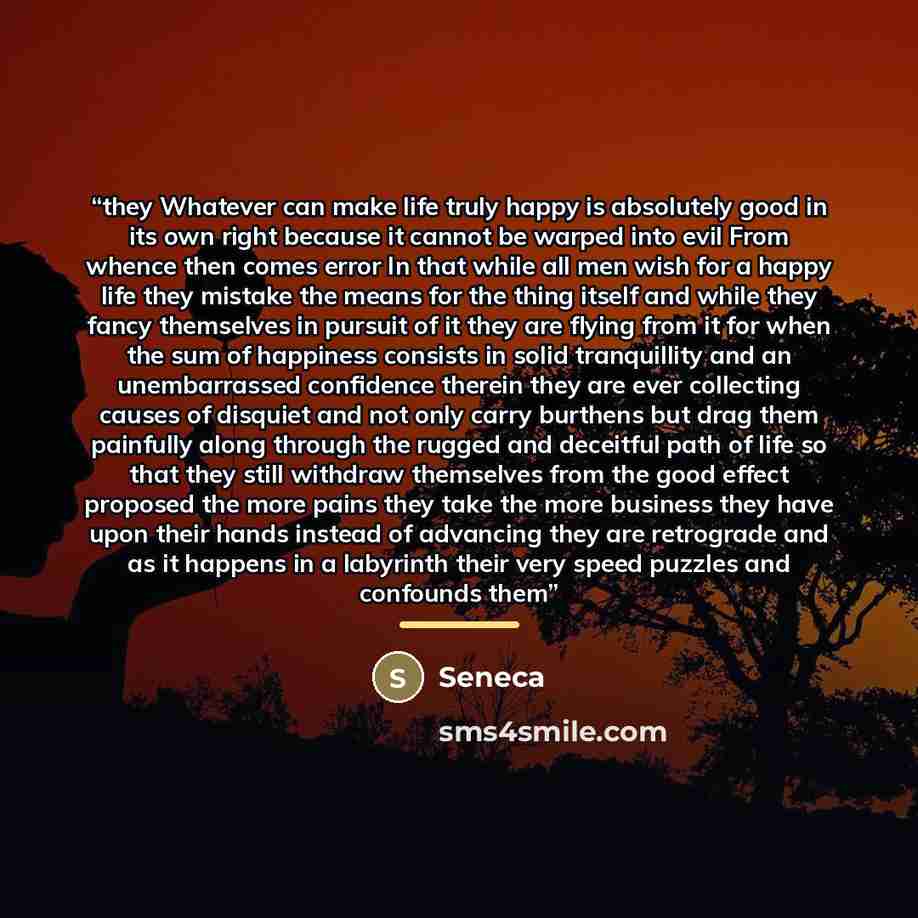 “they Whatever can make life truly happy is absolutely good in its own right because it cannot be warped into evil From whence then comes error In that while all men wish for a happy life they mistake the means for the thing itself and while they fancy themselves in pursuit of it they are flying…” quote by Seneca