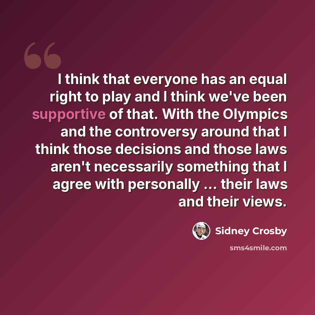 “I think that everyone has an equal right to play and I think we've been supportive of that. With the Olympics and the controversy around that I think those decisions and those laws aren't necessarily something that I agree with personally ... their laws and their views.” quote by Sidney Crosby