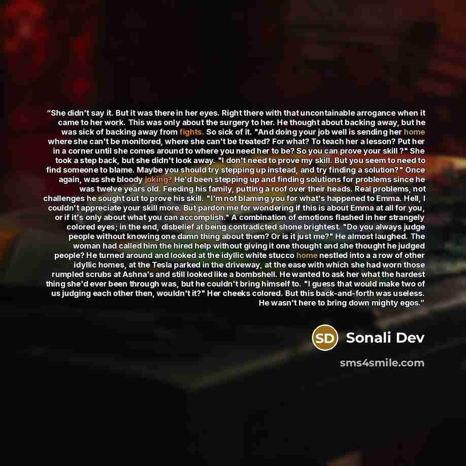 “She didn't say it. But it was there in her eyes. Right there with that uncontainable arrogance when it came to her work. This was only about the surgery to her. He thought about backing away, but he was sick of backing away from fights. So sick of it. "And doing your job well is sending her home…” quote by Sonali Dev