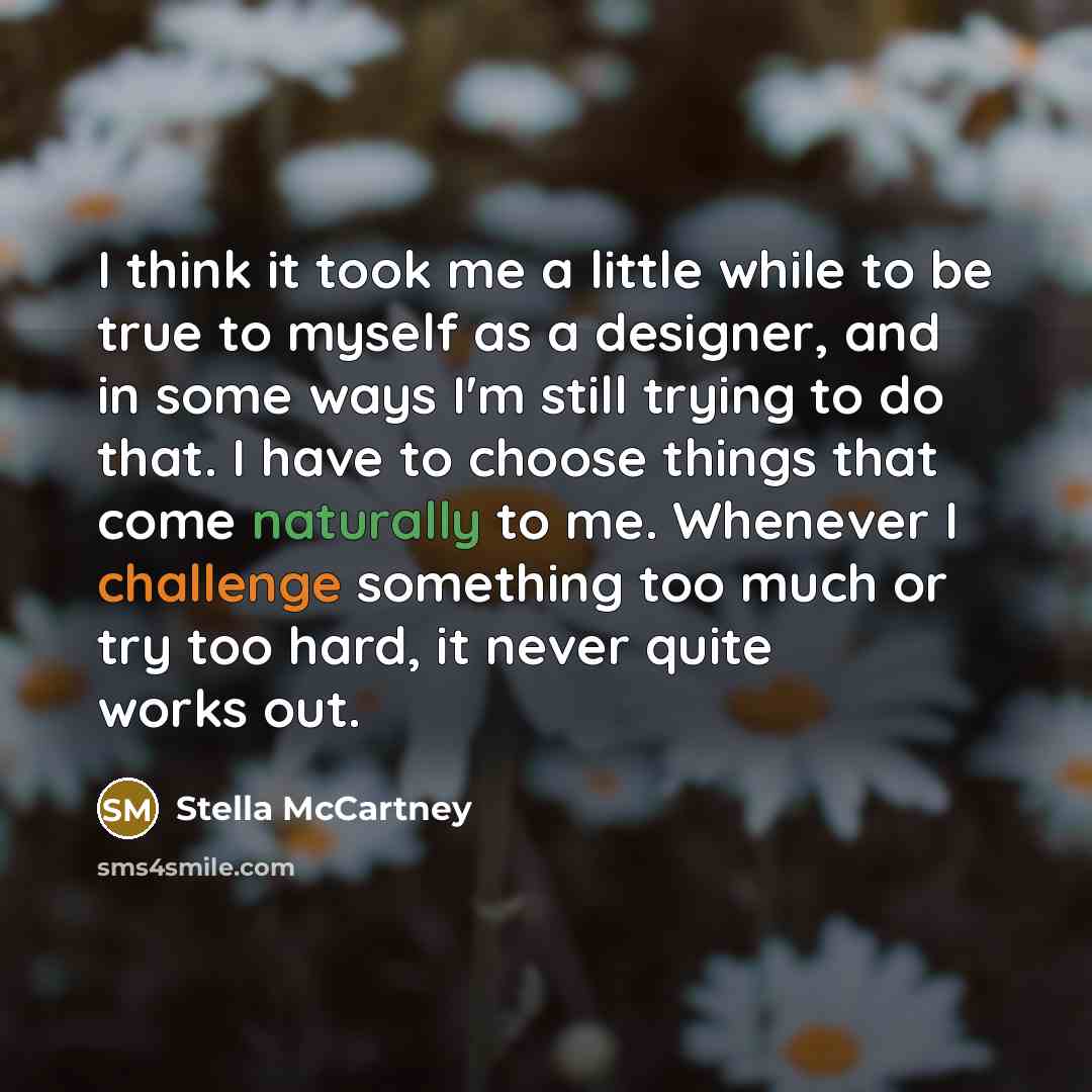 “I think it took me a little while to be true to myself as a designer, and in some ways I'm still trying to do that. I have to choose things that come naturally to me. Whenever I challenge something too much or try too hard, it never quite works out.” quote by Stella McCartney