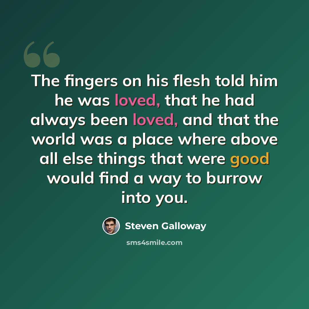 “The fingers on his flesh told him he was loved, that he had always been loved, and that the world was a place where above all else things that were good would find a way to burrow into you.” quote by Steven Galloway