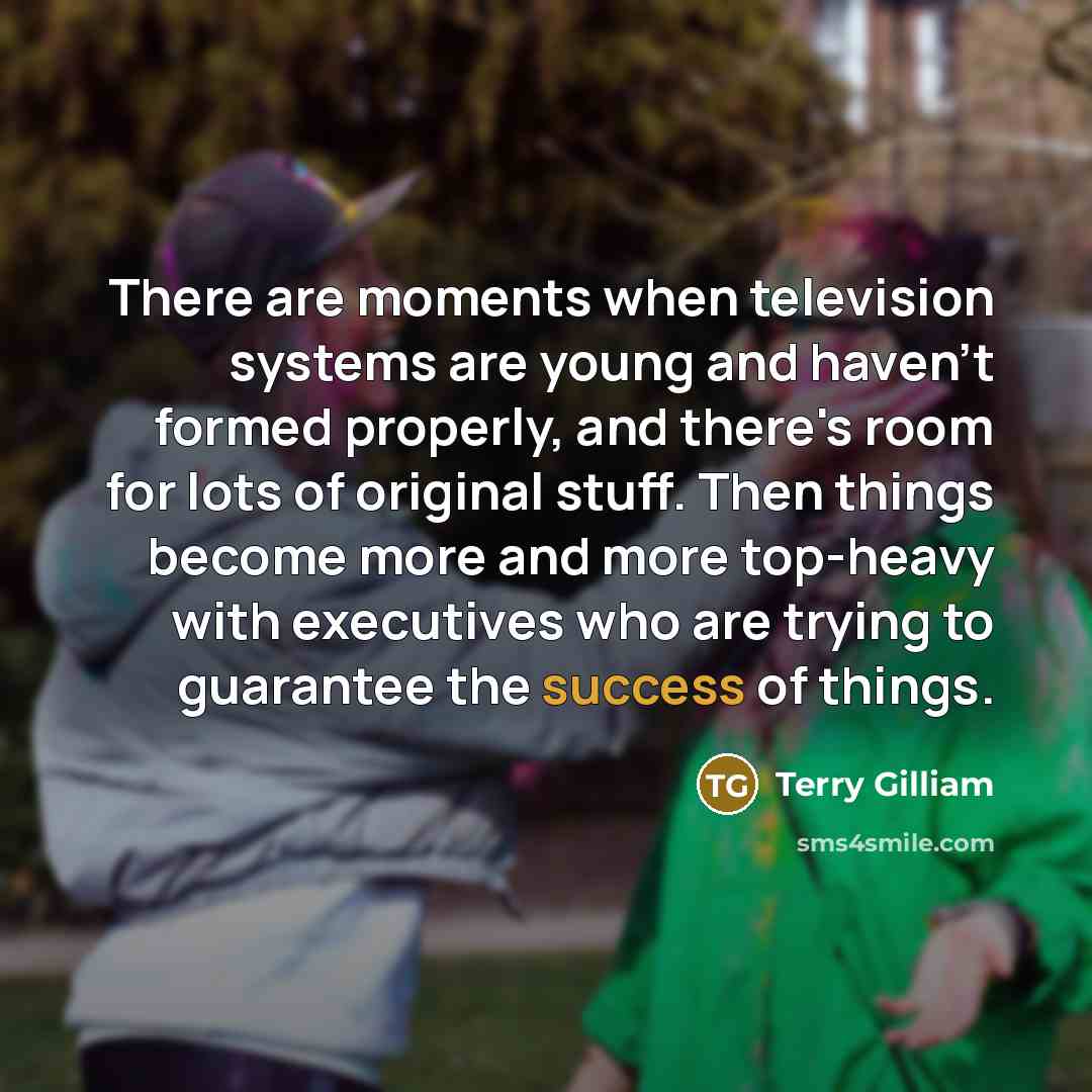 “There are moments when television systems are young and haven't formed properly, and there's room for lots of original stuff. Then things become more and more top-heavy with executives who are trying to guarantee the success of things.” quote by Terry Gilliam