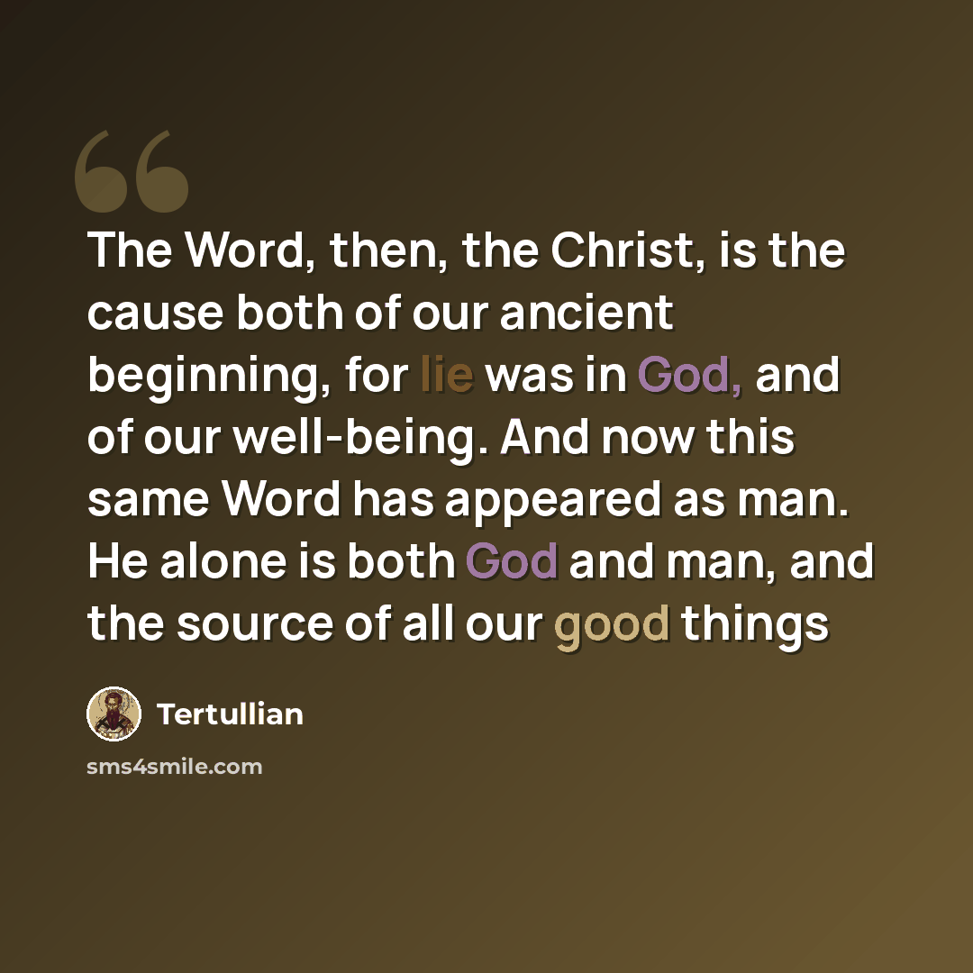 “The Word, then, the Christ, is the cause both of our ancient beginning, for lie was in God, and of our well-being. And now this same Word has appeared as man. He alone is both God and man, and the source of all our good things” quote by Tertullian