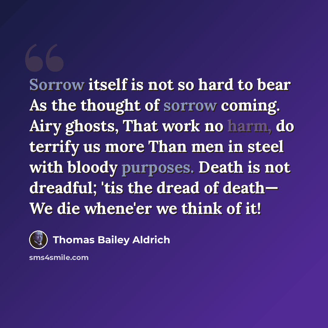 “Sorrow itself is not so hard to bear As the thought of sorrow coming. Airy ghosts, That work no harm, do terrify us more Than men in steel with bloody purposes. Death is not dreadful; 'tis the dread of death— We die whene'er we think of it!” quote by Thomas Bailey Aldrich