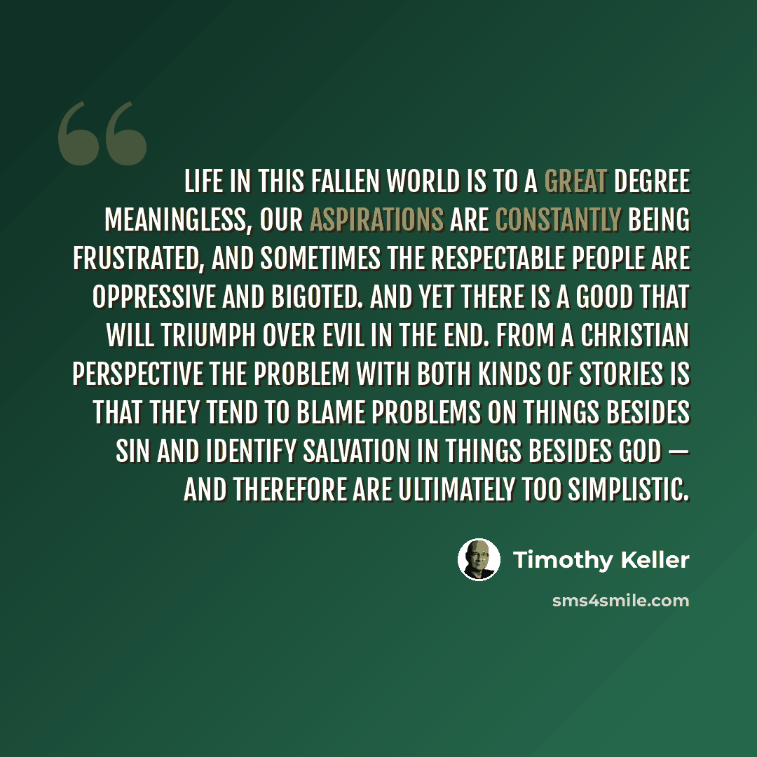 “Life in this fallen world is to a great degree meaningless, our aspirations are constantly being frustrated, and sometimes the respectable people are oppressive and bigoted. And yet there is a Good that will triumph over Evil in the end. From a Christian perspective the problem with both kinds of…” quote by Timothy Keller