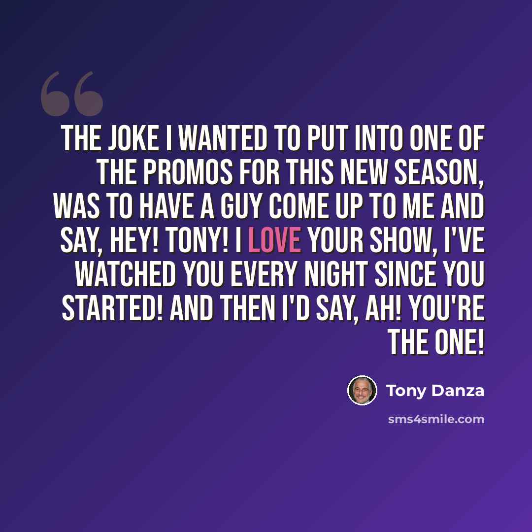 “The joke I wanted to put into one of the promos for this new season, was to have a guy come up to me and say, Hey! Tony! I love your show, I've watched you every night since you started! And then I'd say, Ah! You're the one!” quote by Tony Danza
