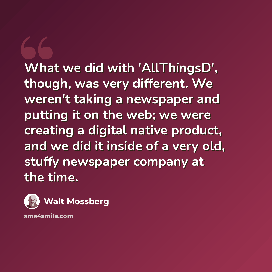 “What we did with 'AllThingsD', though, was very different. We weren't taking a newspaper and putting it on the web; we were creating a digital native product, and we did it inside of a very old, stuffy newspaper company at the time.” quote by Walt Mossberg