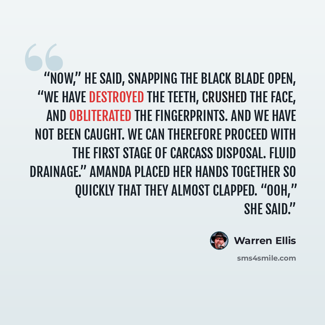 “Now,” he said, snapping the black blade open, “we have destroyed the teeth, crushed the face, and obliterated the fingerprints. And we have not been caught. We can therefore proceed with the first stage of carcass disposal. Fluid drainage.” Amanda placed her hands together so quickly that they…” quote by Warren Ellis