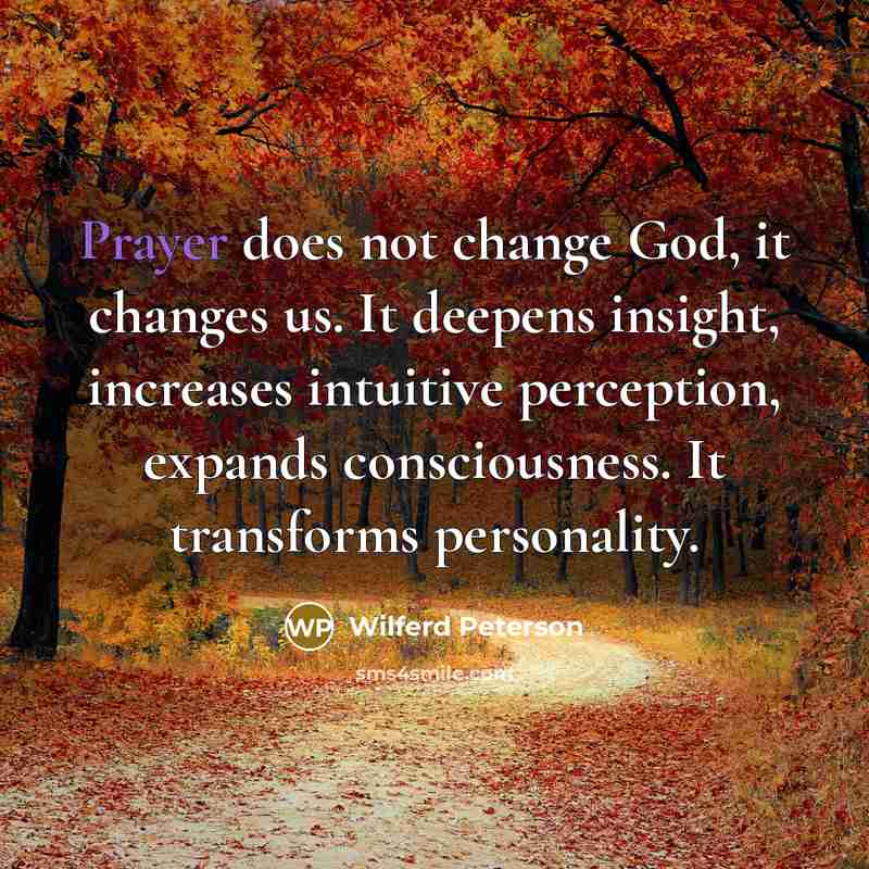 “Prayer does not change God, it changes us. It deepens insight, increases intuitive perception, expands consciousness. It transforms personality.” quote by Wilferd Peterson
