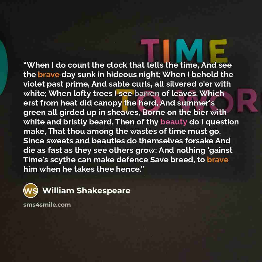 “When I do count the clock that tells the time, And see the brave day sunk in hideous night; When I behold the violet past prime, And sable curls, all silvered o'er with white; When lofty trees I see barren of leaves, Which erst from heat did canopy the herd, And summer's green all girded up in…” quote by William Shakespeare