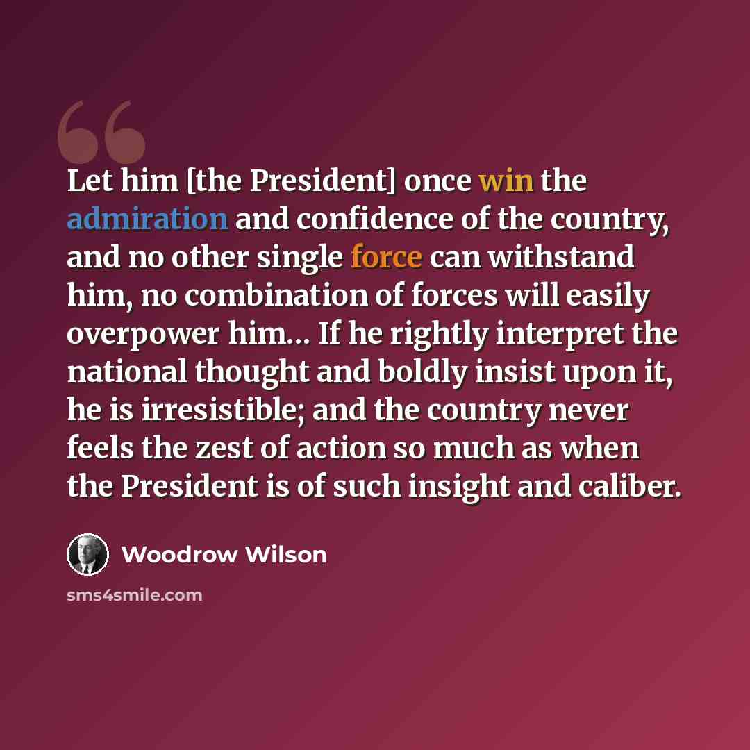 “Let him [the President] once win the admiration and confidence of the country, and no other single force can withstand him, no combination of forces will easily overpower him… If he rightly interpret the national thought and boldly insist upon it, he is irresistible; and the country never feels…” quote by Woodrow Wilson