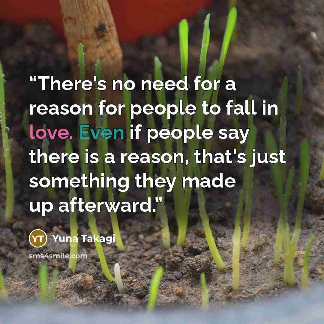 “There's no need for a reason for people to fall in love. Even if people say there is a reason, that's just something they made up afterward.” quote by Yuna Takagi